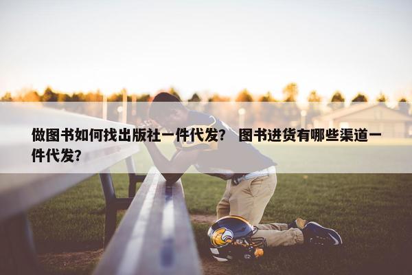 做图书如何找出版社一件代发？ 图书进货有哪些渠道一件代发？