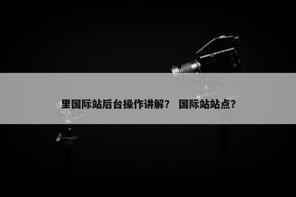 里国际站后台操作讲解？ 国际站站点？