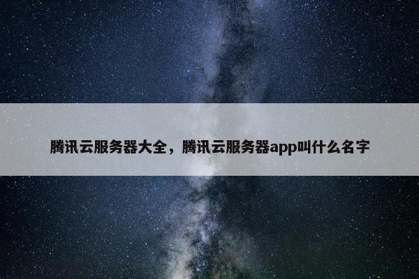 腾讯云服务器大全，腾讯云服务器app叫什么名字
