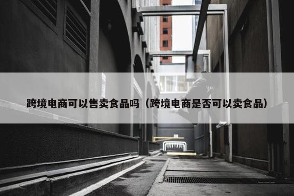 跨境电商可以售卖食品吗（跨境电商是否可以卖食品）