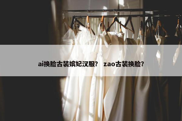ai换脸古装嫔妃汉服？ zao古装换脸？