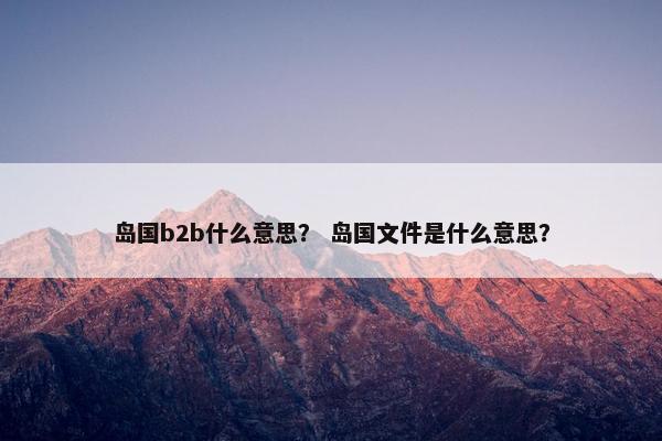 岛国b2b什么意思？ 岛国文件是什么意思？