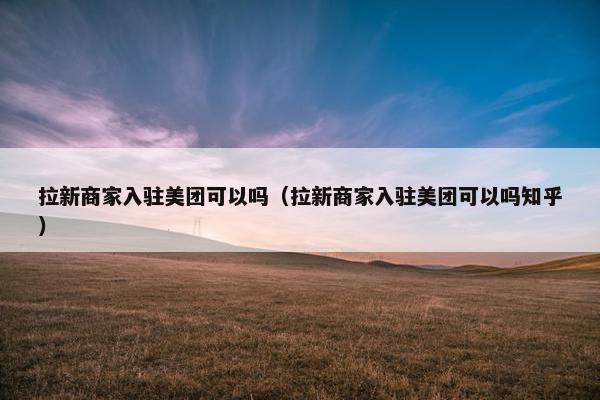 拉新商家入驻美团可以吗（拉新商家入驻美团可以吗知乎）