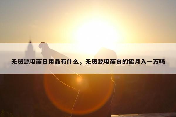 无货源电商日用品有什么，无货源电商真的能月入一万吗
