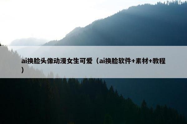 ai换脸头像动漫女生可爱（ai换脸软件+素材+教程）