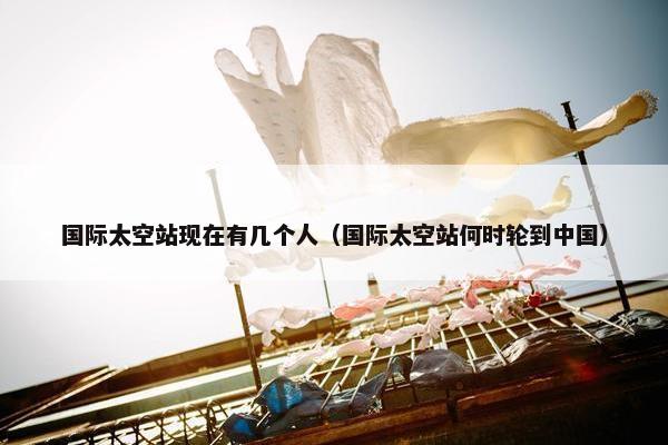 国际太空站现在有几个人（国际太空站何时轮到中国）