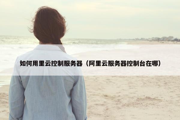 如何用里云控制服务器（阿里云服务器控制台在哪）