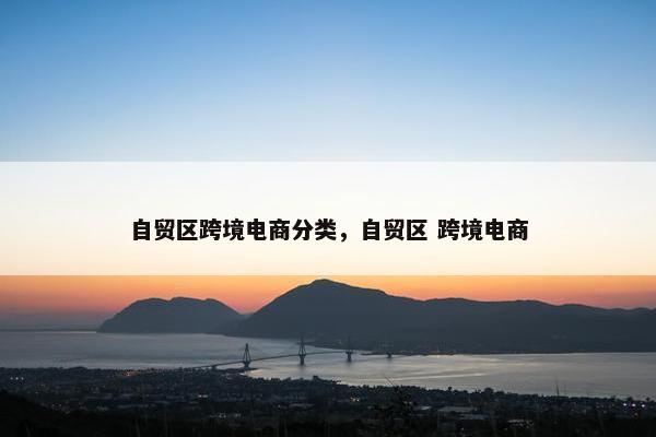 自贸区跨境电商分类，自贸区 跨境电商