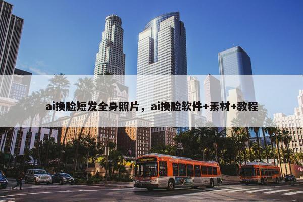 ai换脸短发全身照片，ai换脸软件+素材+教程