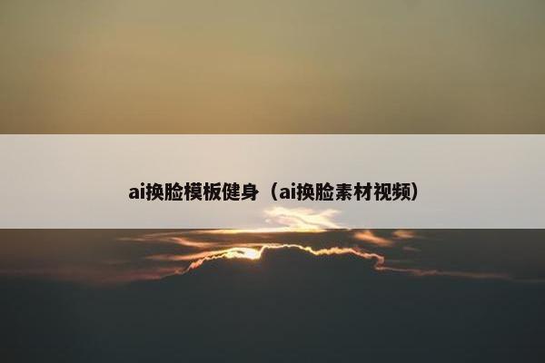 ai换脸模板健身（ai换脸素材视频）