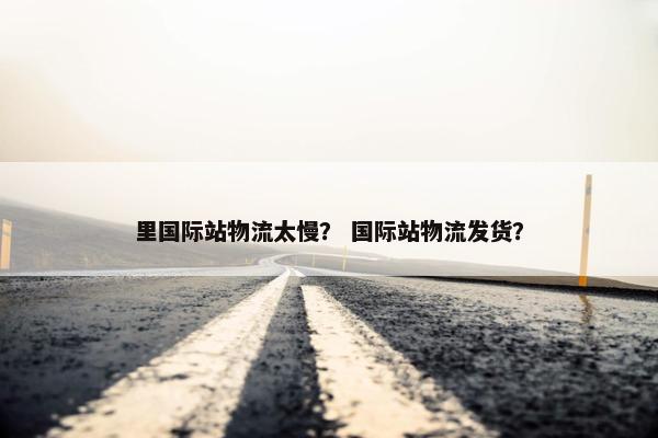 里国际站物流太慢？ 国际站物流发货？