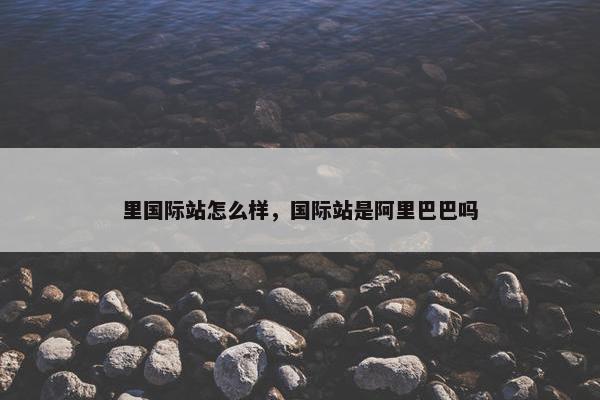 里国际站怎么样，国际站是阿里巴巴吗