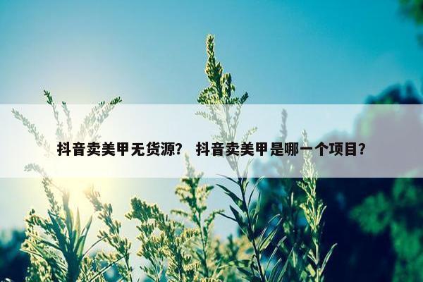 抖音卖美甲无货源？ 抖音卖美甲是哪一个项目？