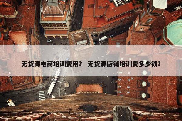 无货源电商培训费用？ 无货源店铺培训费多少钱？