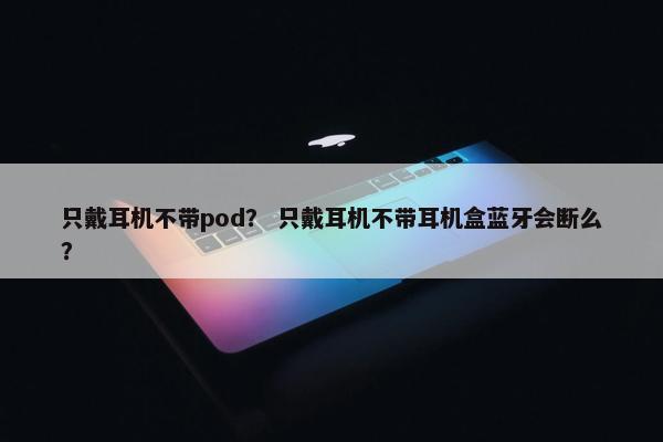 只戴耳机不带pod？ 只戴耳机不带耳机盒蓝牙会断么？