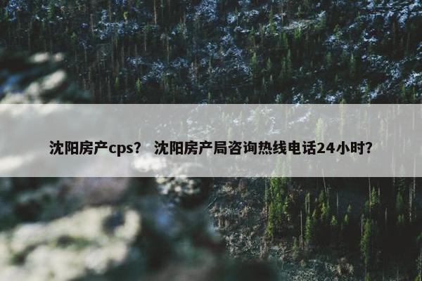 沈阳房产cps？ 沈阳房产局咨询热线电话24小时？