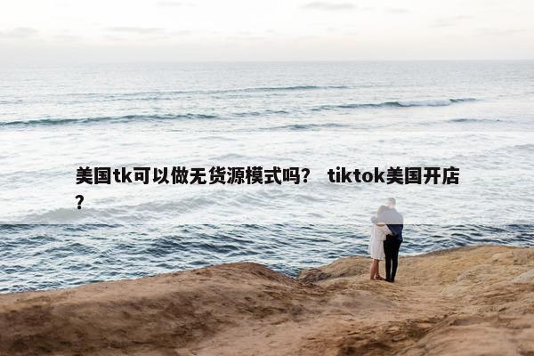 美国tk可以做无货源模式吗？ tiktok美国开店？