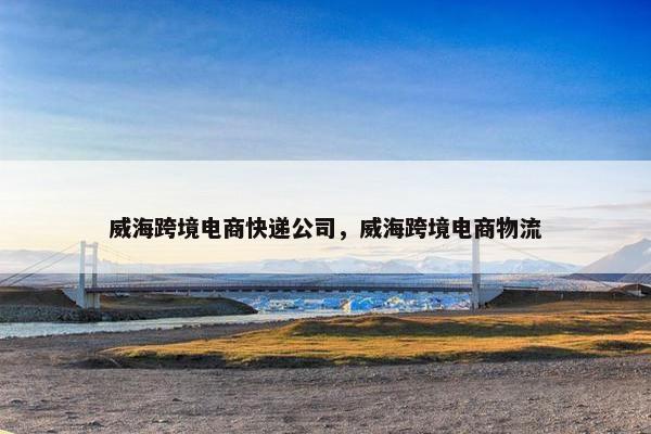 威海跨境电商快递公司，威海跨境电商物流