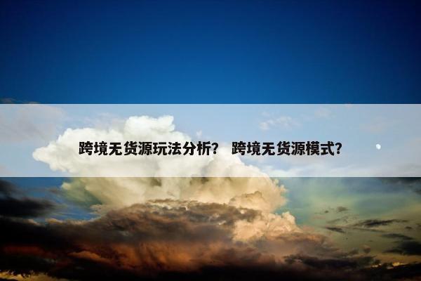 跨境无货源玩法分析？ 跨境无货源模式？