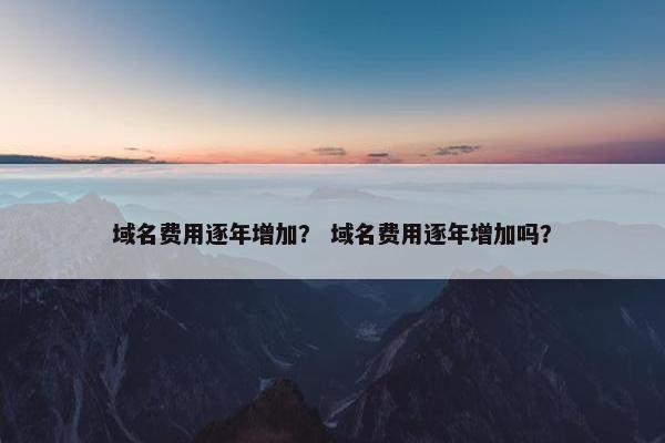 域名费用逐年增加？ 域名费用逐年增加吗？