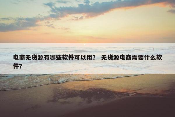 电商无货源有哪些软件可以用？ 无货源电商需要什么软件？