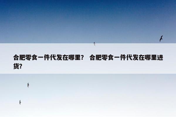 合肥零食一件代发在哪里？ 合肥零食一件代发在哪里进货？