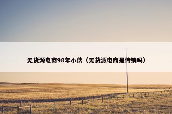 无货源电商98年小伙（无货源电商是传销吗）