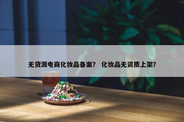 无货源电商化妆品备案？ 化妆品无资质上架？
