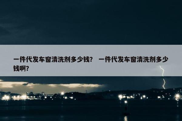 一件代发车窗清洗剂多少钱？ 一件代发车窗清洗剂多少钱啊？