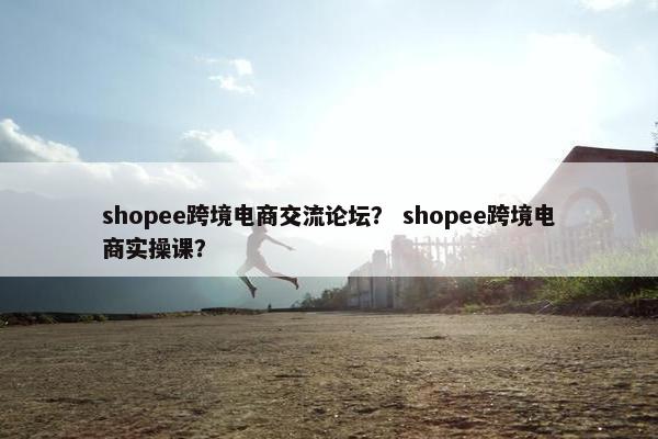 shopee跨境电商交流论坛？ shopee跨境电商实操课？