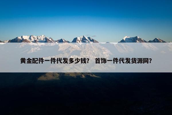 黄金配件一件代发多少钱？ 首饰一件代发货源网？