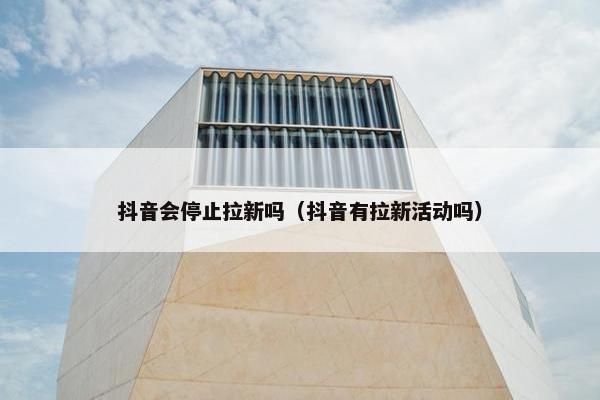 抖音会停止拉新吗（抖音有拉新活动吗）
