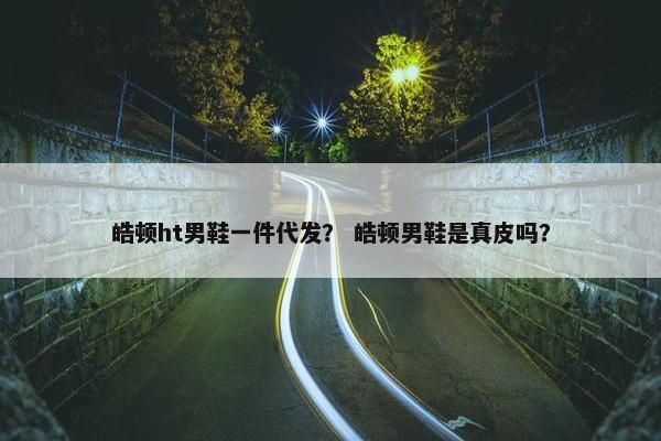 皓顿ht男鞋一件代发？ 皓顿男鞋是真皮吗？