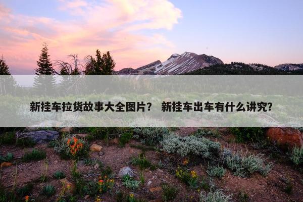 新挂车拉货故事大全图片？ 新挂车出车有什么讲究？