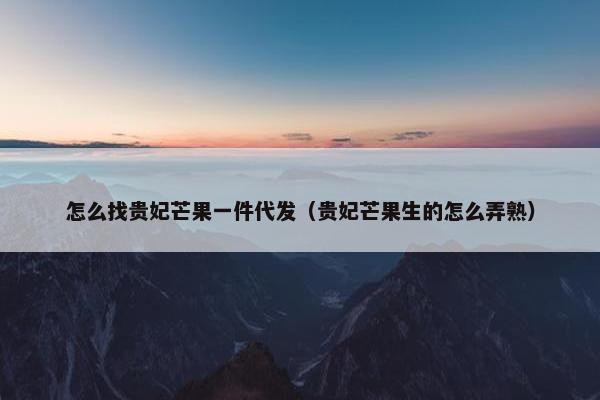 怎么找贵妃芒果一件代发（贵妃芒果生的怎么弄熟）
