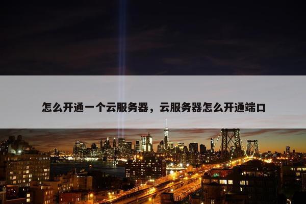 怎么开通一个云服务器，云服务器怎么开通端口