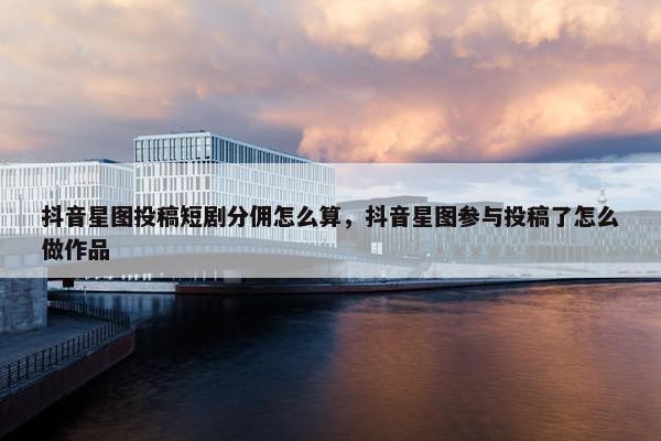 抖音星图投稿短剧分佣怎么算，抖音星图参与投稿了怎么做作品