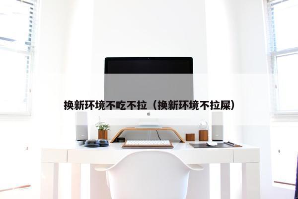 换新环境不吃不拉（换新环境不拉屎）