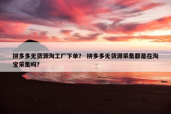 拼多多无货源淘工厂下单？ 拼多多无货源采集都是在淘宝采集吗？