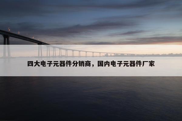 四大电子元器件分销商，国内电子元器件厂家