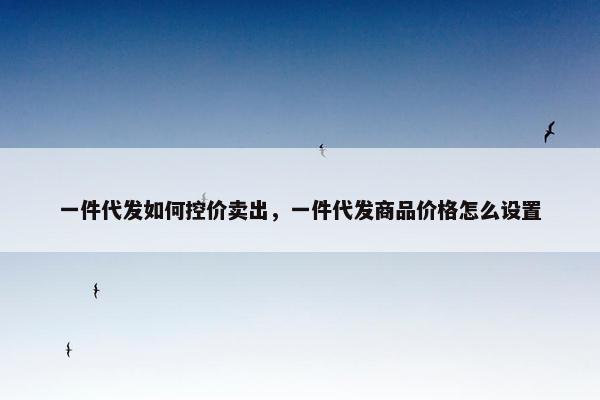 一件代发如何控价卖出，一件代发商品价格怎么设置