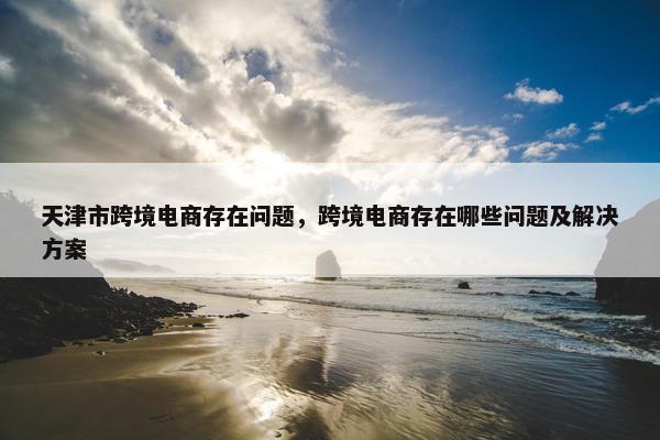 天津市跨境电商存在问题，跨境电商存在哪些问题及解决方案