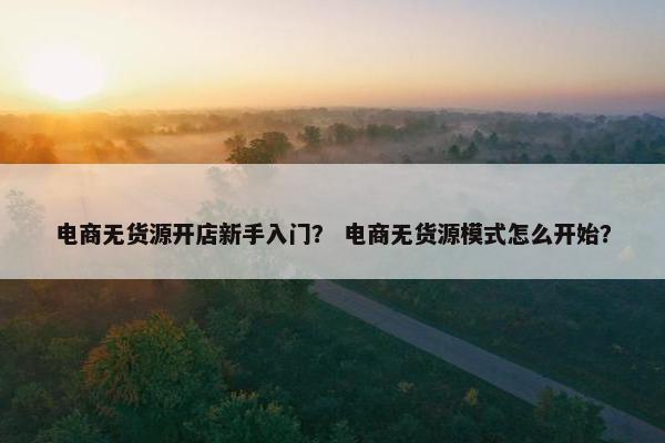 电商无货源开店新手入门？ 电商无货源模式怎么开始？