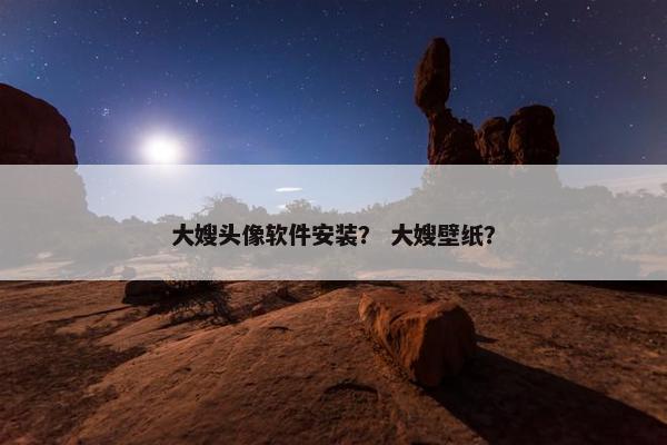 大嫂头像软件安装？ 大嫂壁纸？