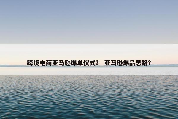 跨境电商亚马逊爆单仪式? 亚马逊爆品思路? 跨境电商亚马逊爆单仪式? 亚马逊爆品思路?