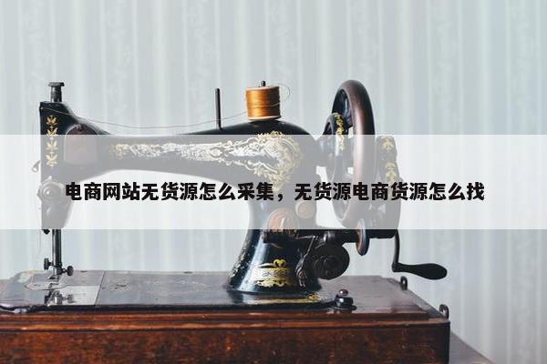 电商网站无货源怎么采集，无货源电商货源怎么找