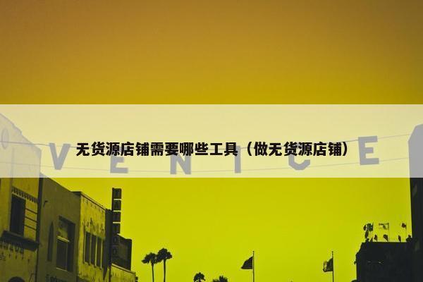无货源店铺需要哪些工具（做无货源店铺）