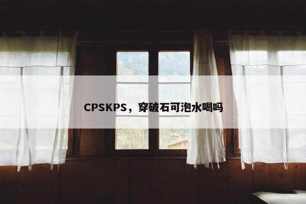 CPSKPS，穿破石可泡水喝吗