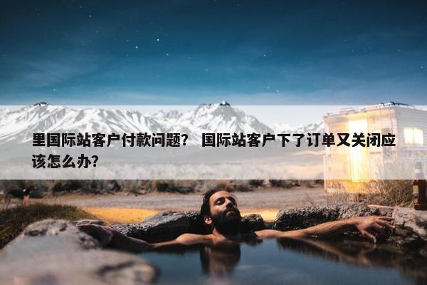 里国际站客户付款问题？ 国际站客户下了订单又关闭应该怎么办？