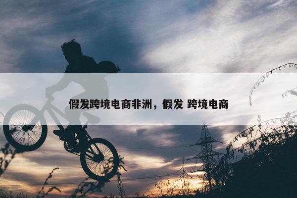 假发跨境电商非洲，假发 跨境电商